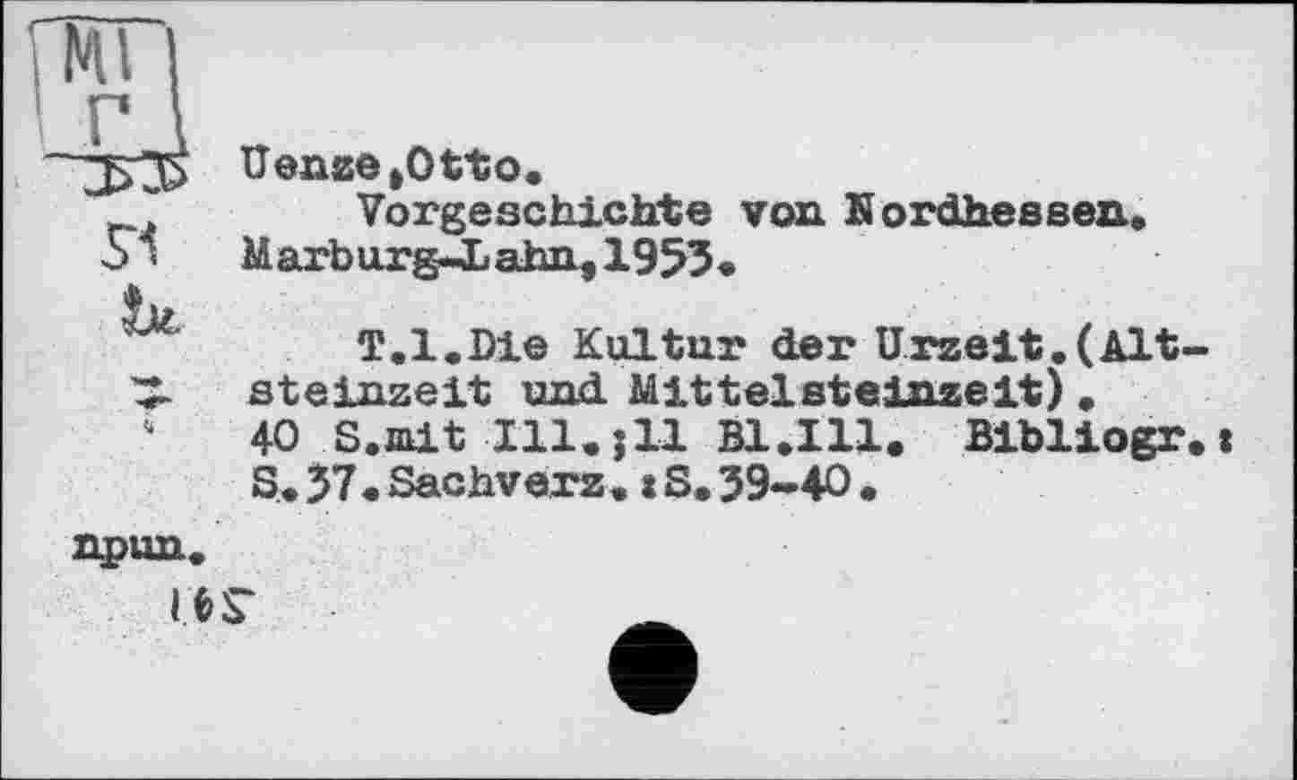 ﻿“□>35 Uenze»Otto.
* Vorgeschichte von Kordhessen.
5 < Marburg-JDahn,1933.
T. 1. Die Kultur der Urzeit. ( Alt-
3- Steinzeit und. Mittelsteinzeit) .
‘	40 S.nit Ill.jll B1.I11. Bibliogr,:
S. 37. Sachverz. t S. 39-40 .
npun.
ІЄГ